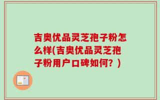 吉奥优品灵芝孢子粉怎么样(吉奥优品灵芝孢子粉用户口碑如何？)