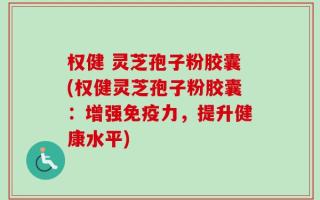 权健 灵芝孢子粉胶囊(权健灵芝孢子粉胶囊：增强免疫力，提升健康水平)
