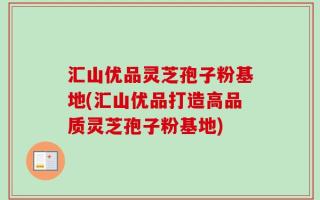 汇山优品灵芝孢子粉基地(汇山优品打造高品质灵芝孢子粉基地)