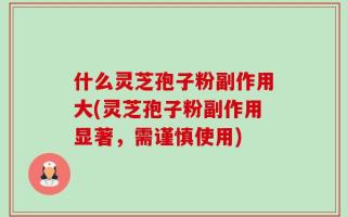 什么灵芝孢子粉副作用大(灵芝孢子粉副作用显著，需谨慎使用)