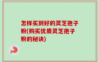 怎样买到好的灵芝孢子粉(购买优质灵芝孢子粉的秘诀)