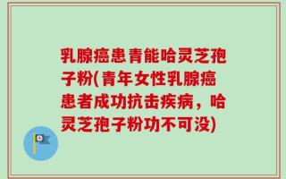 乳腺癌患青能哈灵芝孢子粉(青年女性乳腺癌患者成功抗击疾病，哈灵芝孢子粉功不可没)
