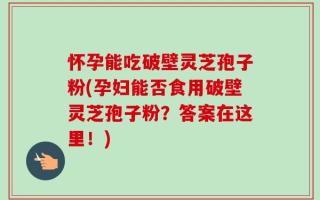怀孕能吃破壁灵芝孢子粉(孕妇能否食用破壁灵芝孢子粉？答案在这里！)
