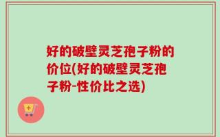 好的破壁灵芝孢子粉的价位(好的破壁灵芝孢子粉-性价比之选)