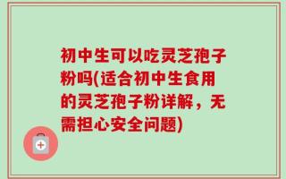 初中生可以吃灵芝孢子粉吗(适合初中生食用的灵芝孢子粉详解，无需担心安全问题)