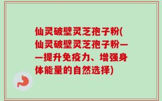 仙灵破壁灵芝孢子粉(仙灵破壁灵芝孢子粉——提升免疫力、增强身体能量的自然选择)