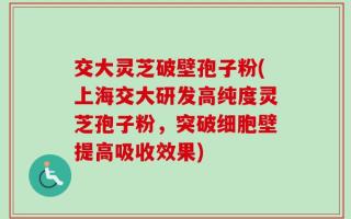 交大灵芝破壁孢子粉(上海交大研发高纯度灵芝孢子粉，突破细胞壁提高吸收效果)
