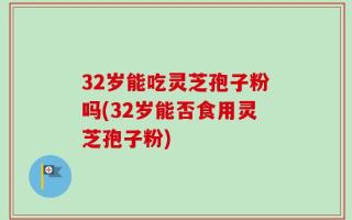 32岁能吃灵芝孢子粉吗(32岁能否食用灵芝孢子粉)
