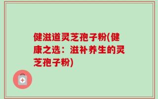 健滋道灵芝孢子粉(健康之选：滋补养生的灵芝孢子粉)