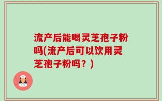 流产后能喝灵芝孢子粉吗(流产后可以饮用灵芝孢子粉吗？)
