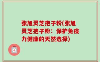 张旭灵芝孢子粉(张旭灵芝孢子粉：保护免疫力健康的天然选择)