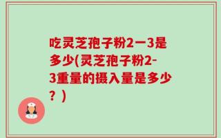 吃灵芝孢子粉2一3是多少(灵芝孢子粉2-3重量的摄入量是多少？)