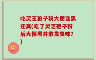 吃灵芝孢子粉大便变黑还臭(吃了灵芝孢子粉后大便黑并散发臭味？)