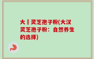 大漢灵芝孢子粉(大汉灵芝孢子粉：自然养生的选择)