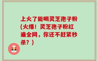 上火了能喝灵芝孢子粉(火爆！灵芝孢子粉红遍全网，你还不赶紧秒杀？)