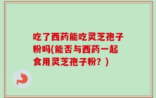 吃了西药能吃灵芝孢子粉吗(能否与西药一起食用灵芝孢子粉？)