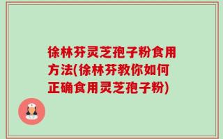 徐林芬灵芝孢子粉食用方法(徐林芬教你如何正确食用灵芝孢子粉)