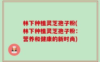 林下种植灵芝孢子粉(林下种植灵芝孢子粉：营养和健康的新时尚)