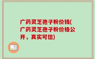 广药灵芝孢子粉价钱(广药灵芝孢子粉价格公开，真实可信)