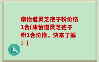 康怡道灵芝孢子粉价格1合(康怡道灵芝孢子粉1合价格，快来了解！)