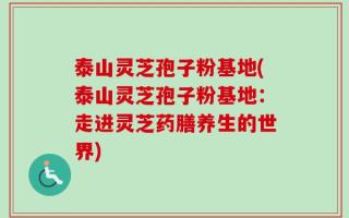 泰山灵芝孢子粉基地(泰山灵芝孢子粉基地：走进灵芝药膳养生的世界)