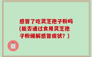 感冒了吃灵芝孢子粉吗(能否通过食用灵芝孢子粉缓解感冒症状？)