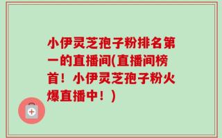 小伊灵芝孢子粉排名第一的直播间(直播间榜首！小伊灵芝孢子粉火爆直播中！)