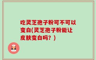 吃灵芝孢子粉可不可以变白(灵芝孢子粉能让皮肤变白吗？)