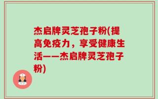 杰启牌灵芝孢子粉(提高免疫力，享受健康生活——杰启牌灵芝孢子粉)