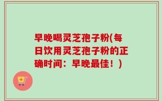 早晚喝灵芝孢子粉(每日饮用灵芝孢子粉的正确时间：早晚最佳！)