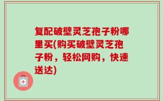 复配破壁灵芝孢子粉哪里买(购买破壁灵芝孢子粉，轻松网购，快速送达)