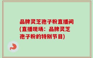 品牌灵芝孢子粉直播间(直播现场：品牌灵芝孢子粉的特别节目)