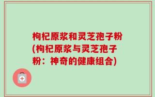 枸杞原浆和灵芝孢子粉(枸杞原浆与灵芝孢子粉：神奇的健康组合)
