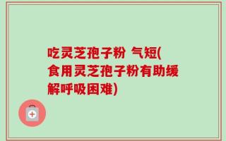 吃灵芝孢子粉 气短(食用灵芝孢子粉有助缓解呼吸困难)