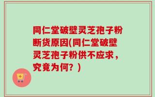 同仁堂破壁灵芝孢子粉断货原因(同仁堂破壁灵芝孢子粉供不应求，究竟为何？)