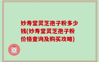 妙寿堂灵芝孢子粉多少钱(妙寿堂灵芝孢子粉价格查询及购买攻略)