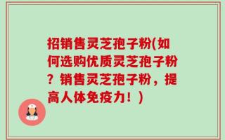 招销售灵芝孢子粉(如何选购优质灵芝孢子粉？销售灵芝孢子粉，提高人体免疫力！)