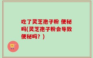 吃了灵芝孢子粉 便秘吗(灵芝孢子粉会导致便秘吗？)