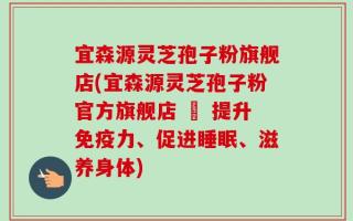 宜森源灵芝孢子粉旗舰店(宜森源灵芝孢子粉官方旗舰店 – 提升免疫力、促进睡眠、滋养身体)