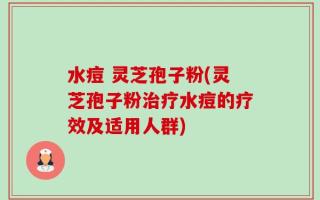 水痘 灵芝孢子粉(灵芝孢子粉治疗水痘的疗效及适用人群)