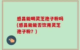 感昌能喝灵芝孢子粉吗(感昌能能否饮用灵芝孢子粉？)