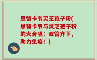 恩替卡韦灵芝孢子粉(恩替卡韦与灵芝孢子粉的大合唱：双管齐下，助力免疫！)