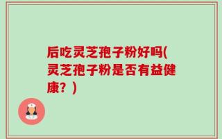 后吃灵芝孢子粉好吗(灵芝孢子粉是否有益健康？)