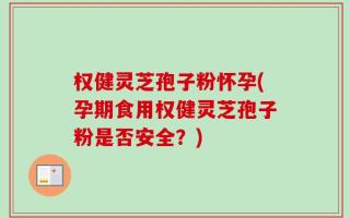 权健灵芝孢子粉怀孕(孕期食用权健灵芝孢子粉是否安全？)