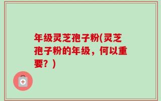年级灵芝孢子粉(灵芝孢子粉的年级，何以重要？)