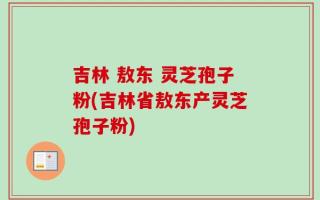 吉林 敖东 灵芝孢子粉(吉林省敖东产灵芝孢子粉)