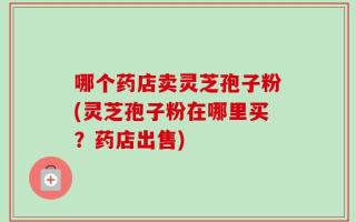 哪个药店卖灵芝孢子粉(灵芝孢子粉在哪里买？药店出售)