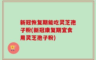 新冠恢复期能吃灵芝孢子粉(新冠康复期宜食用灵芝孢子粉)