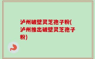 泸州破壁灵芝孢子粉(泸州推出破壁灵芝孢子粉)