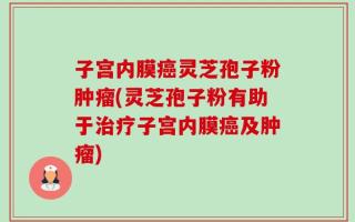 子宫内膜癌灵芝孢子粉肿瘤(灵芝孢子粉有助于治疗子宫内膜癌及肿瘤)